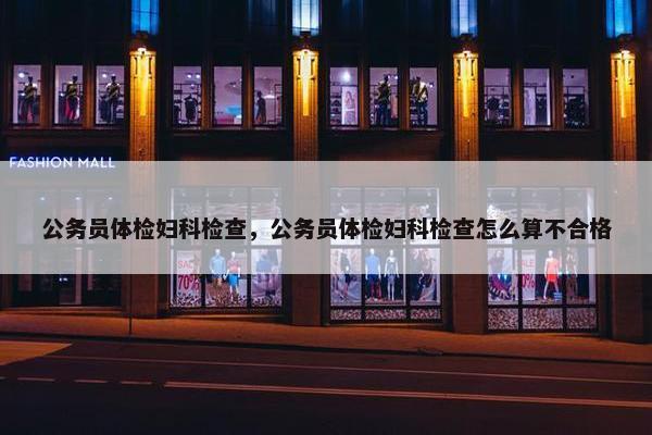 公务员体检妇科检查，公务员体检妇科检查怎么算不合格