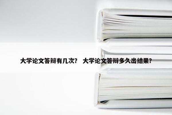 大学论文答辩有几次？ 大学论文答辩多久出结果？