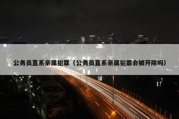 公务员直系亲属犯罪（公务员直系亲属犯罪会被开除吗）