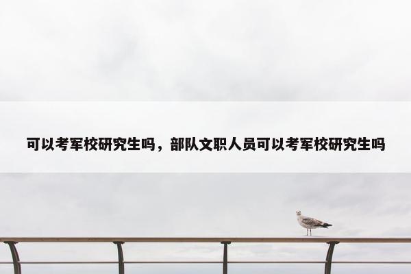 可以考军校研究生吗，部队文职人员可以考军校研究生吗