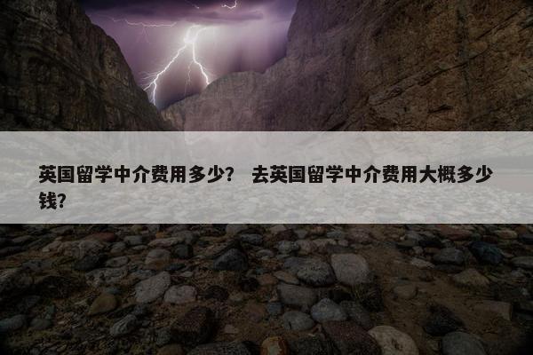 英国留学中介费用多少？ 去英国留学中介费用大概多少钱？