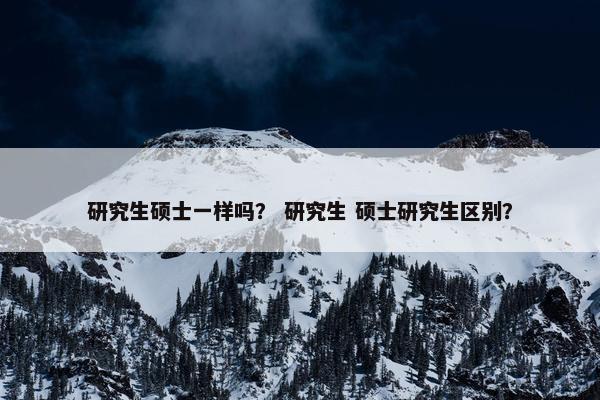 研究生硕士一样吗？ 研究生 硕士研究生区别？