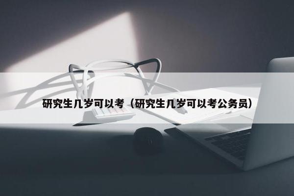 研究生几岁可以考（研究生几岁可以考公务员）