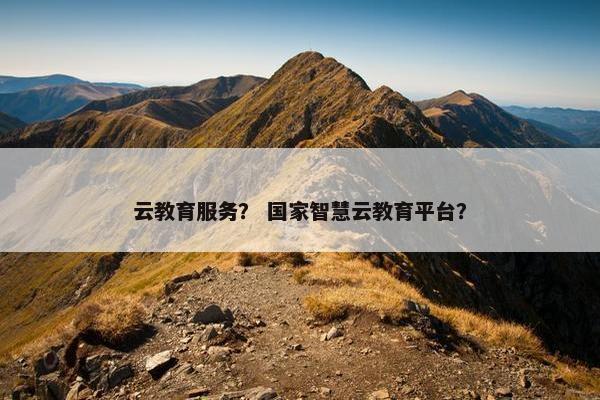 云教育服务？ 国家智慧云教育平台？