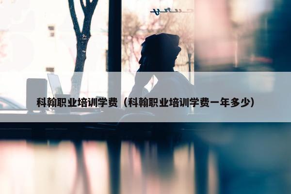 科翰职业培训学费（科翰职业培训学费一年多少）