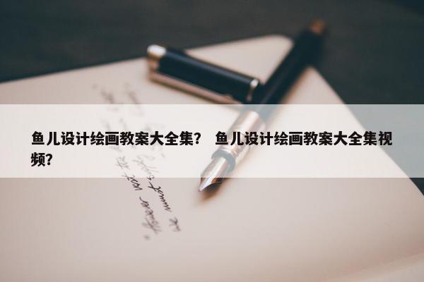 鱼儿设计绘画教案大全集？ 鱼儿设计绘画教案大全集视频？