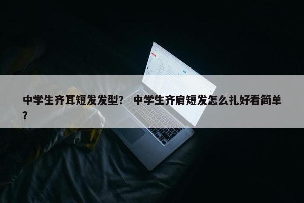 中学生齐耳短发发型？ 中学生齐肩短发怎么扎好看简单？