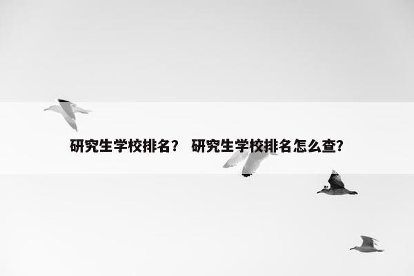 研究生学校排名？ 研究生学校排名怎么查？