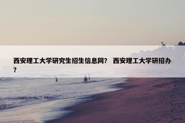 西安理工大学研究生招生信息网？ 西安理工大学研招办？