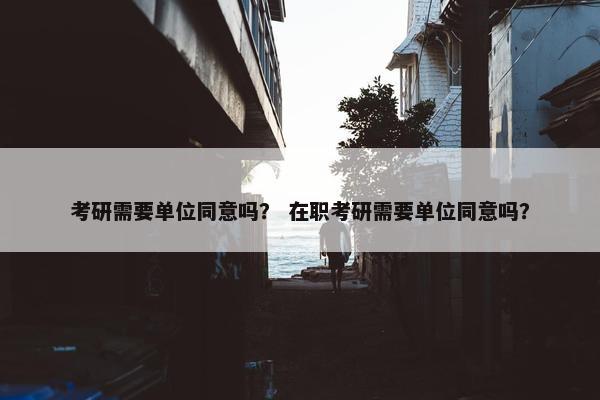 考研需要单位同意吗？ 在职考研需要单位同意吗？