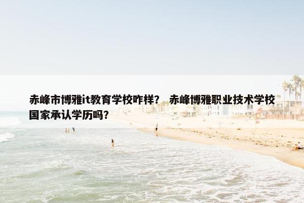 赤峰市博雅it教育学校咋样？ 赤峰博雅职业技术学校国家承认学历吗？