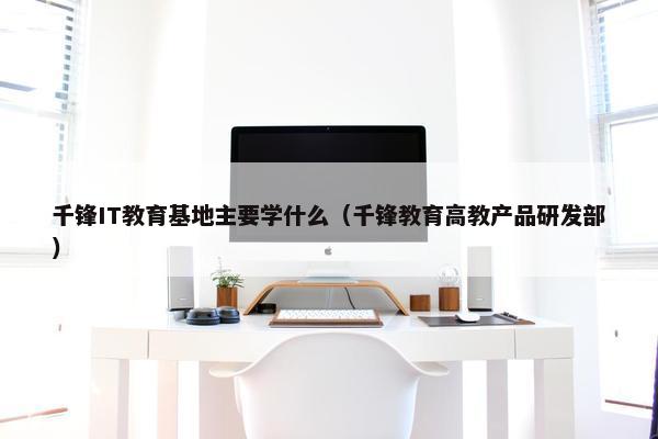 千锋IT教育基地主要学什么（千锋教育高教产品研发部）