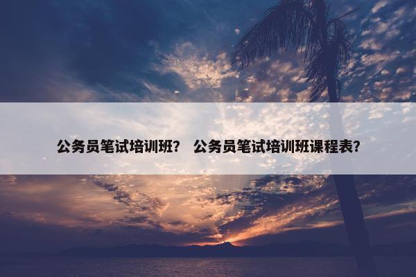 公务员笔试培训班？ 公务员笔试培训班课程表？