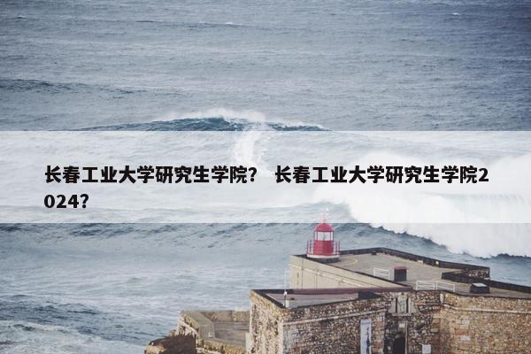 长春工业大学研究生学院？ 长春工业大学研究生学院2024？