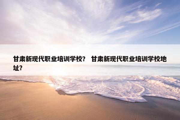 甘肃新现代职业培训学校？ 甘肃新现代职业培训学校地址？