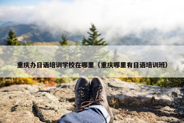 重庆办日语培训学校在哪里（重庆哪里有日语培训班）