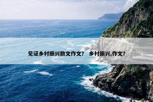 见证乡村振兴散文作文？ 乡村振兴,作文？