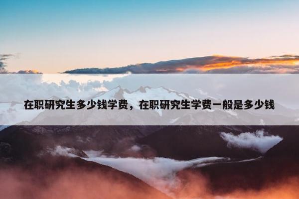 在职研究生多少钱学费，在职研究生学费一般是多少钱