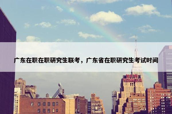 广东在职在职研究生联考，广东省在职研究生考试时间