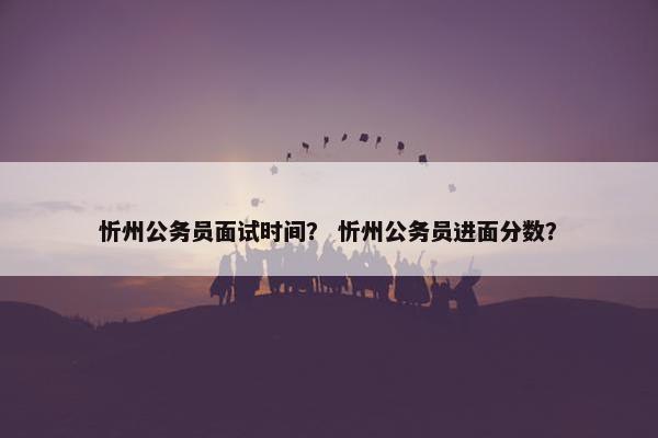 忻州公务员面试时间？ 忻州公务员进面分数？