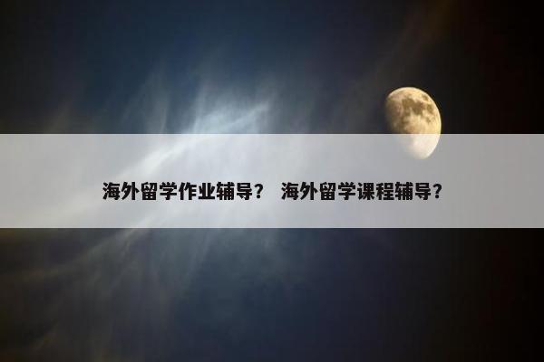海外留学作业辅导？ 海外留学课程辅导？