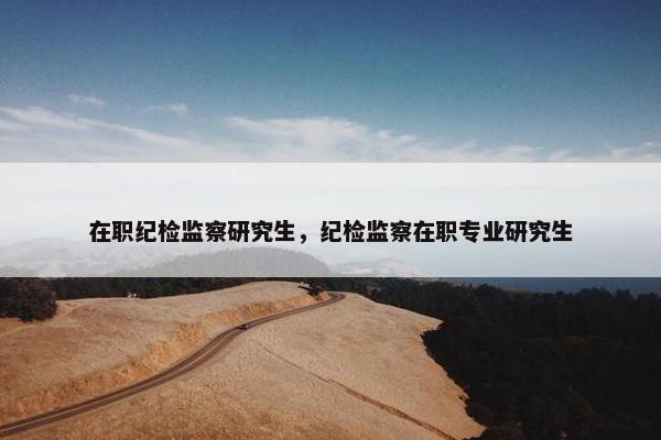 在职纪检监察研究生，纪检监察在职专业研究生