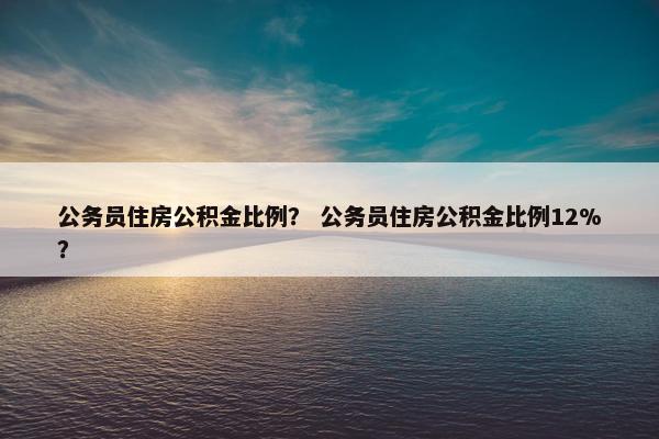 公务员住房公积金比例？ 公务员住房公积金比例12%？