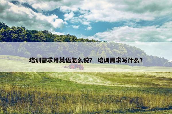 培训需求用英语怎么说？ 培训需求写什么？