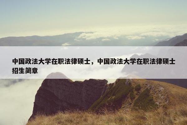 中国政法大学在职法律硕士，中国政法大学在职法律硕士招生简章