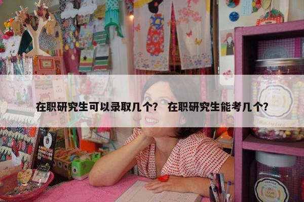 在职研究生可以录取几个？ 在职研究生能考几个？