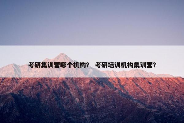 考研集训营哪个机构？ 考研培训机构集训营？