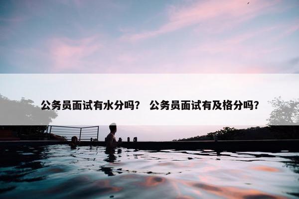 公务员面试有水分吗？ 公务员面试有及格分吗？