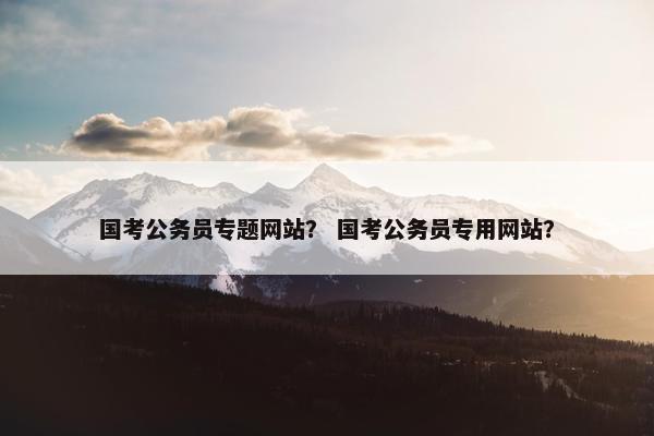 国考公务员专题网站？ 国考公务员专用网站？