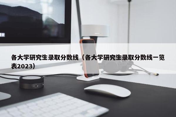 各大学研究生录取分数线（各大学研究生录取分数线一览表2023）