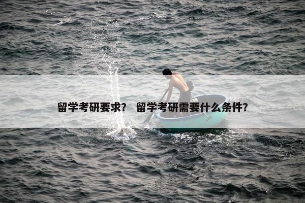 留学考研要求？ 留学考研需要什么条件？