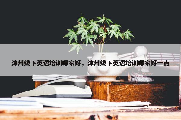 漳州线下英语培训哪家好，漳州线下英语培训哪家好一点