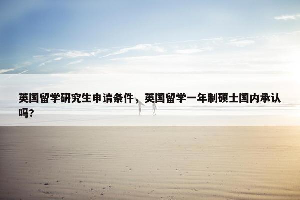 英国留学研究生申请条件，英国留学一年制硕士国内承认吗?