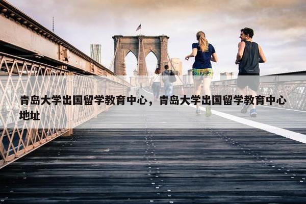 青岛大学出国留学教育中心，青岛大学出国留学教育中心地址