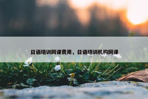 日语培训网课费用，日语培训机构网课