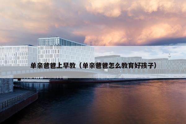单亲爸爸上早教（单亲爸爸怎么教育好孩子）