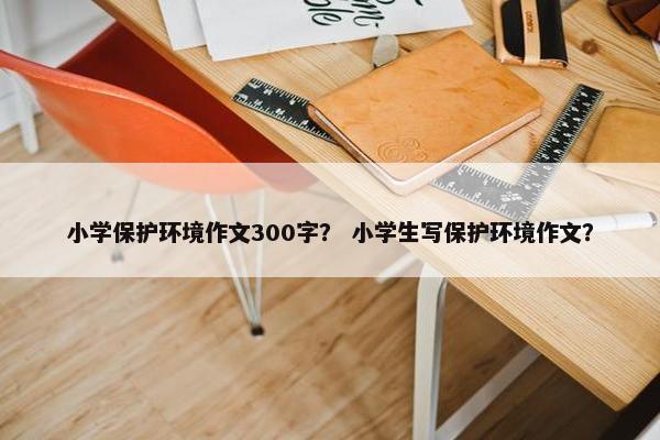 小学保护环境作文300字？ 小学生写保护环境作文？