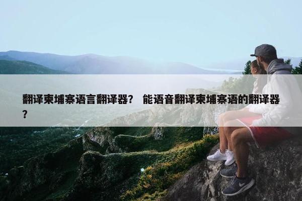 翻译柬埔寨语言翻译器？ 能语音翻译柬埔寨语的翻译器？