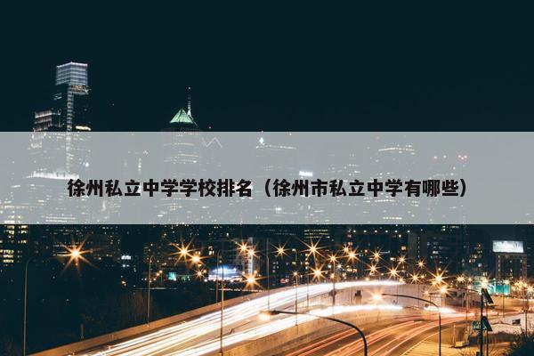 徐州私立中学学校排名（徐州市私立中学有哪些）