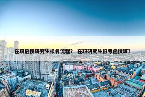 在职函授研究生报名流程？ 在职研究生报考函授班？