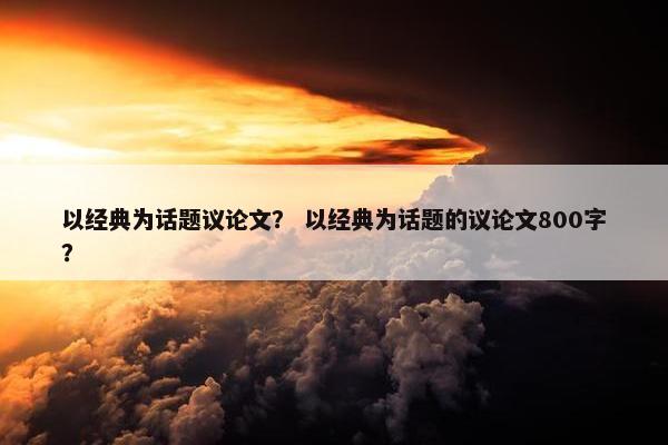 以经典为话题议论文？ 以经典为话题的议论文800字？