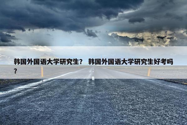 韩国外国语大学研究生？ 韩国外国语大学研究生好考吗？