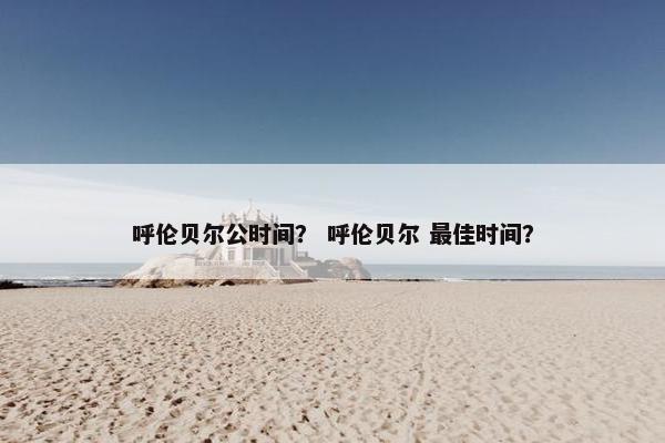 呼伦贝尔公时间？ 呼伦贝尔 最佳时间？