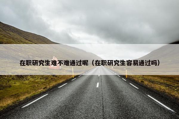 在职研究生难不难通过呢（在职研究生容易通过吗）