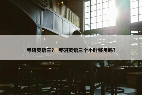 考研英语三？ 考研英语三个小时够用吗？