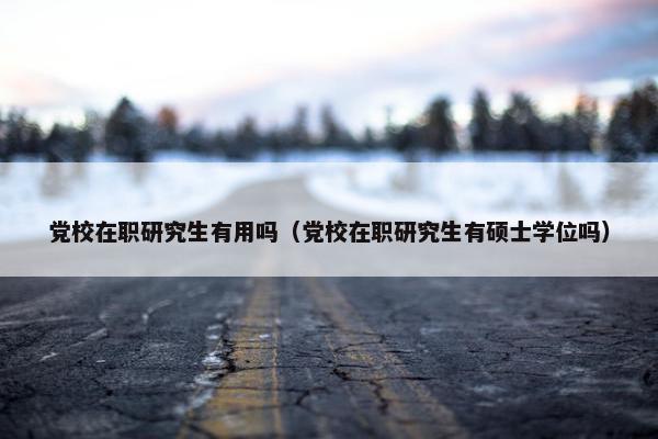 党校在职研究生有用吗（党校在职研究生有硕士学位吗）